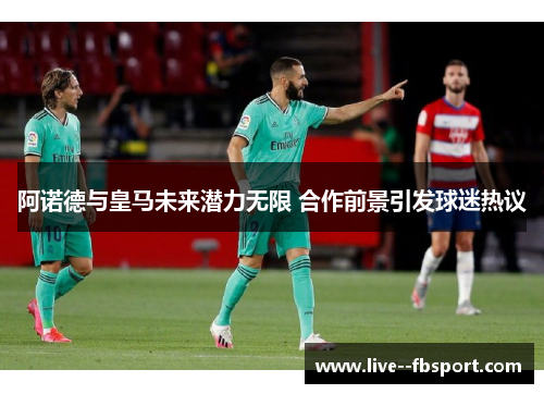 阿诺德与皇马未来潜力无限 合作前景引发球迷热议 阿诺德与皇马未来潜力无限 合作前景引发球迷热议
