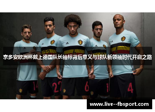 京多安欧洲杯戴上德国队长袖标背后意义与球队新领袖时代开启之路 京多安欧洲杯戴上德国队长袖标背后意义与球队新领袖时代开启之路