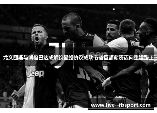 尤文图斯与博格巴达成解约最终协议成功节省巨额薪资迈向重建路上