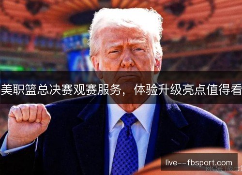美职篮总决赛观赛服务,体验升级亮点值得看 美职篮总决赛观赛服务,体验升级亮点值得看